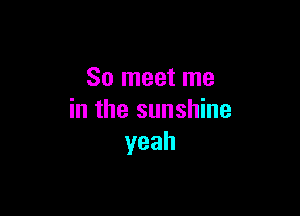 So meet me

in the sunshine
yeah