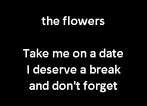the flowers

Take me on a date
I deserve a break
and don't forget