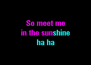 So meet me

in the sunshine
ha ha