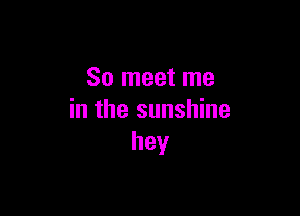 So meet me

in the sunshine
hey