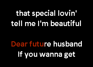 that special Iovin'
tell me I'm beautiful

Dear future husband
If you wanna get