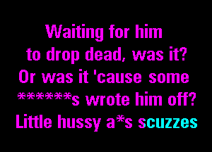 Waiting for him
to drop dead, was it?

Or was it 'cause some
ammws wrote him off?
Little hussy 3993 scuzzes