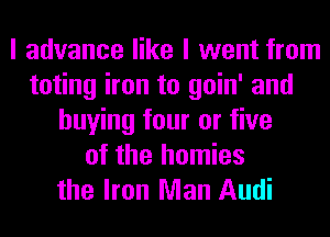 I advance like I went from
toting iron to goin' and
buying four or five
of the homies
the Iron Man Audi