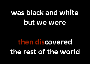 was black and white
but we were

then discovered
the rest of the world
