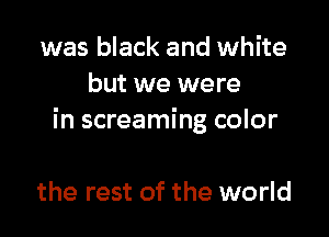was black and white
but we were

in screaming color

the rest of the world