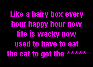 Like a hairy box every
hour happy hour now

life is wacky now
used to have to eat
the cat to get the EEEEEEEGEE