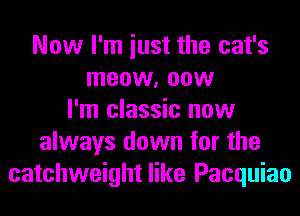 Now I'm iust the cat's
meow, now
I'm classic now
always down for the
catchweight like Pacquiao