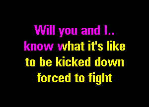 Will you and l..
know what it's like

to be kicked down
forced to fight