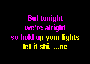 But tonight
we're alright

so hold up your lights
let it shi ..... ne