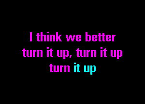 I think we better

turn it up. turn it up
turn it up