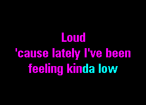 Loud

'cause lately I've been
feenngldndalovv