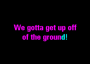 We gotta get up off

of the ground!