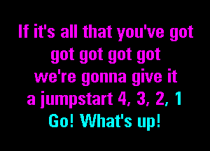 If it's all that you've got
got got got got

we're gonna give it
a iumpstart 4. 3. 2, 1
Go! What's up!