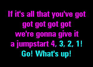 If it's all that you've got
got got got got

we're gonna give it
a iumpstart 4, 3, 2, 1!
Go! What's up!