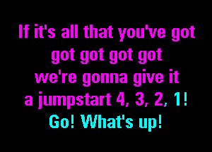 If it's all that you've got
got got got got

we're gonna give it
a iumpstart 4, 3, 2, 1!
Go! What's up!