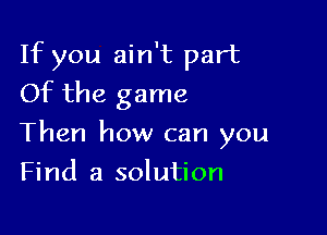 If you ain't part
Of the game

Then how can you

Find a solution