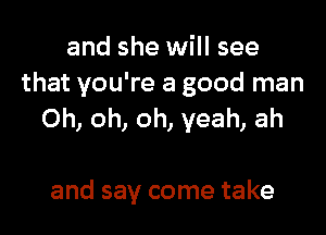 and she will see
that you're a good man

Oh, oh, oh, yeah, ah

and say come take