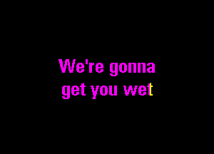 We're gonna

get you wet