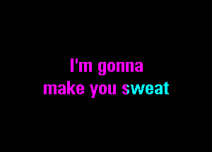 I'm gonna

make you sweat