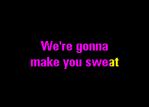 We're gonna

make you sweat