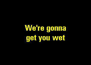 We're gonna

get you wet