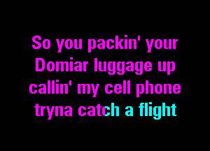 So you packin' your
Domiar luggage up

callin' my cell phone
tryna catch a flight