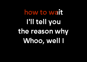 how to wait
I'll tell you

the reason why
Whoo, well I