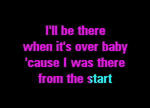 I'll be there
when it's over baby

'cause I was there
from the start