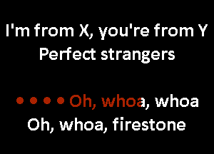 I'm from X, you're from Y
Perfect strangers

0 0 0 0 Oh, whoa, whoa
0h, whoa, firestone