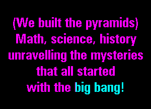 (We built the pyramids)
Math, science, history
unravelling the mysteries
that all started
with the big bang!