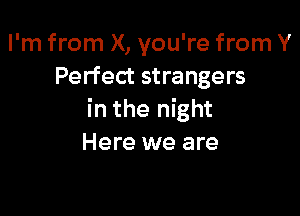 I'm from X, you're from Y
Perfect strangers

in the night
Here we are