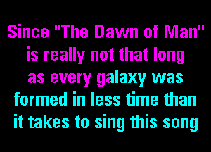 Since The Dawn of Man
is really not that long
as every galaxy was

formed in less time than
it takes to sing this song