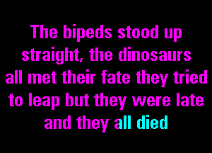 The hipeds stood up
straight, the dinosaurs
all met their fate they tried
to leap but they were late
and they all died