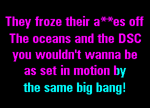 They froze their ames off

The oceans and the DSC
you wouldn't wanna be
as set in motion by

the same big bang!