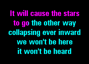 It will cause the stars
to go the other way
collapsing ever inward
we won't be here
it won't be heard