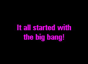 It all started with

the big bang!