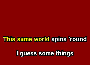 This same world spins 'round

I guess some things
