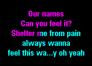 Our names
Can you feel it?

Shelter me from pain
always wanna
feel this wa...y oh yeah