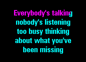 Everybody's talking
nobody's listening
too busy thinking
about what you've

been missing I