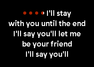 0 0 0 0 I'll stay
with you until the end

I'll say you'll let me
be your friend
I'll say you'll