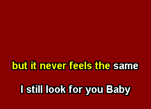 but it never feels the same

I still look for you Baby