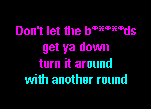 Don't let the hmmmds
get ya down

turn it around
with another round