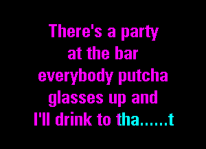 There's a party
at the bar

everybody putcha
glasses up and
I'll drink to tha ...... t