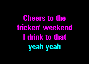 Cheers to the
fricken' weekend

I drink to that
yeah yeah
