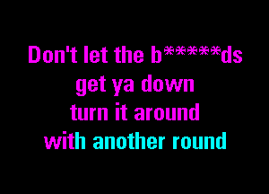 Don't let the hmmmds
get ya down

turn it around
with another round