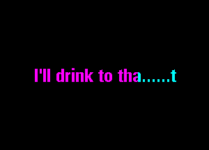 I'll drink to tha ...... t