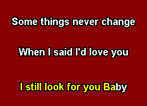 Some things never change

When I said I'd love you

I still look for you Baby