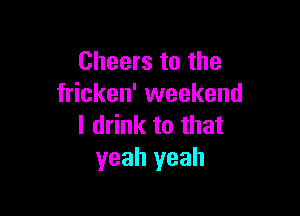 Cheers to the
fricken' weekend

I drink to that
yeah yeah