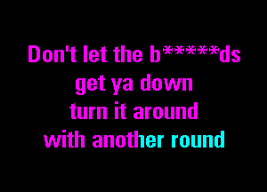 Don't let the hmmmds
get ya down

turn it around
with another round