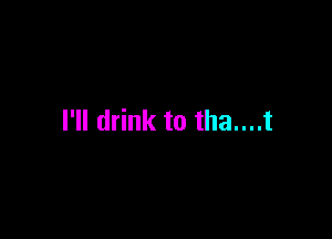 I'll drink to tha....t